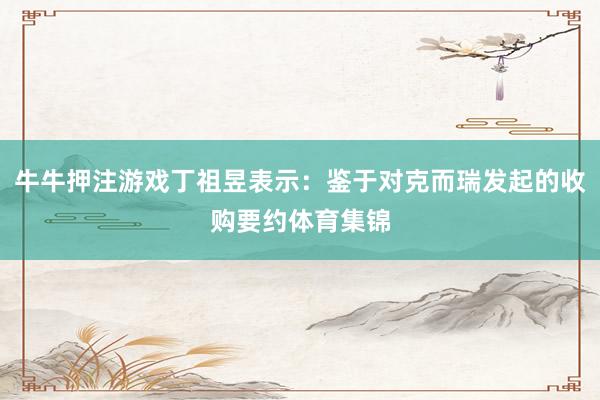 牛牛押注游戏丁祖昱表示：鉴于对克而瑞发起的收购要约体育集锦