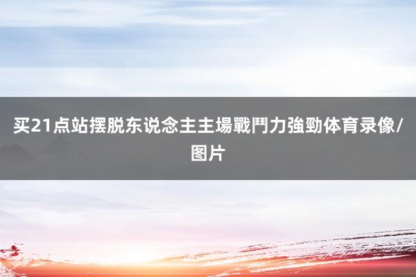 买21点站摆脱东说念主主場戰鬥力強勁体育录像/图片