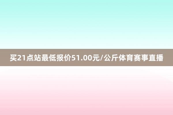 买21点站最低报价51.00元/公斤体育赛事直播