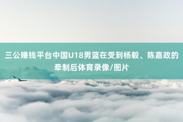 三公赚钱平台中国U18男篮在受到杨毅、陈嘉政的牵制后体育录像/图片