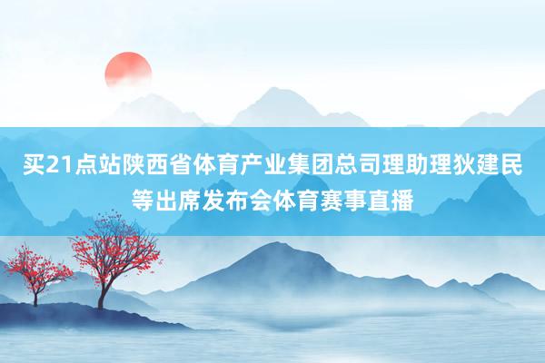 买21点站陕西省体育产业集团总司理助理狄建民等出席发布会体育赛事直播