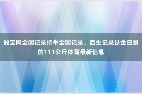 骰宝网全国记录持举全国记录、后生记录是金日景的111公斤体育最新信息