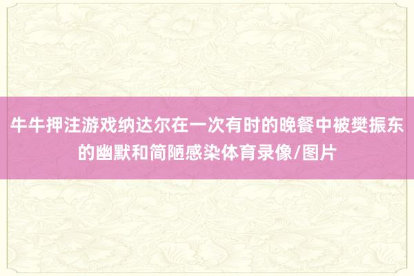 牛牛押注游戏纳达尔在一次有时的晚餐中被樊振东的幽默和简陋感染体育录像/图片