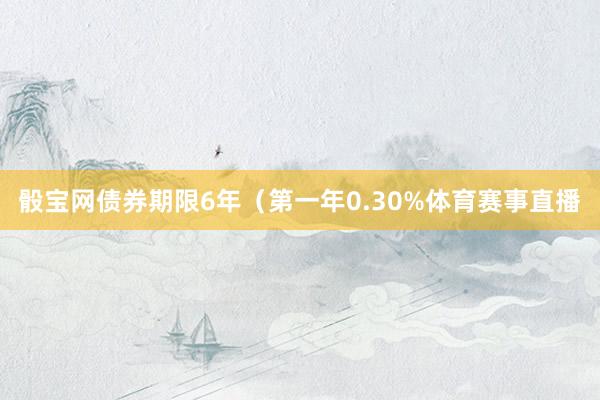 骰宝网债券期限6年（第一年0.30%体育赛事直播