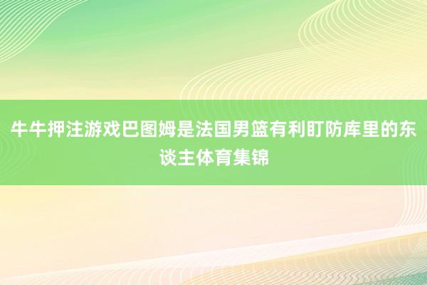 牛牛押注游戏巴图姆是法国男篮有利盯防库里的东谈主体育集锦