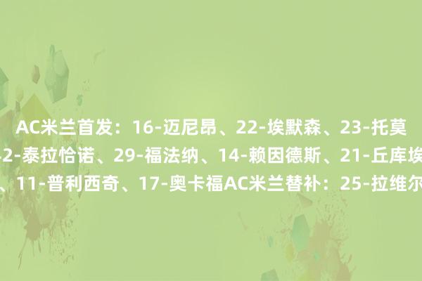 AC米兰首发：16-迈尼昂、22-埃默森、23-托莫里、31-帕夫洛维奇、42-泰拉恰诺、29-福法纳、14-赖因德斯、21-丘库埃泽、8-洛夫图斯-奇克、11-普利西奇、17-奥卡福AC米兰替补：25-拉维尔、96-托里亚尼、33-巴特萨吉、2-卡拉布里亚、46-加比亚、19-特奥-埃尔南德斯、80-穆萨、18-泽罗利、90-亚伯拉罕、73-卡马尔达、91-昆卡、10-莱奥拉王人奥首发：94-普