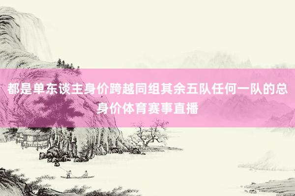 都是单东谈主身价跨越同组其余五队任何一队的总身价体育赛事直播