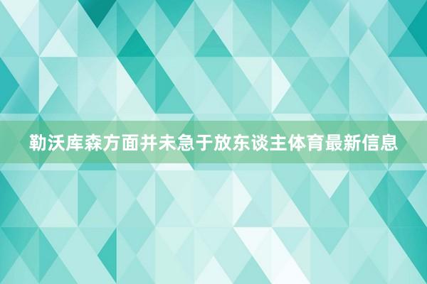 勒沃库森方面并未急于放东谈主体育最新信息