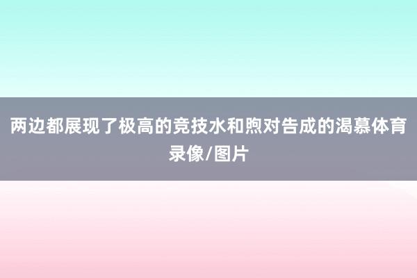 两边都展现了极高的竞技水和煦对告成的渴慕体育录像/图片