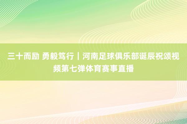 三十而励 勇毅笃行｜河南足球俱乐部诞辰祝颂视频第七弹体育赛事直播