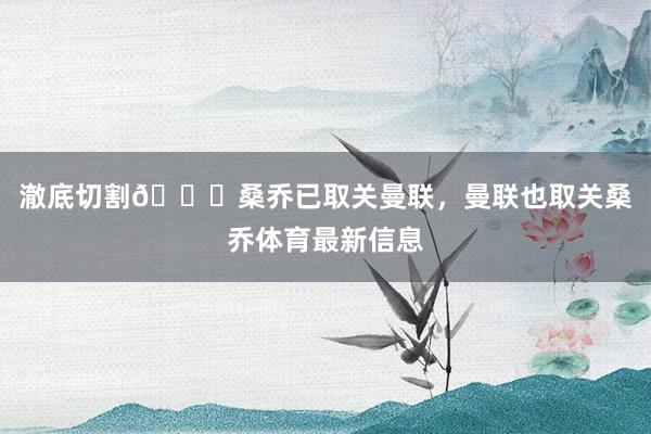 澈底切割👋桑乔已取关曼联，曼联也取关桑乔体育最新信息