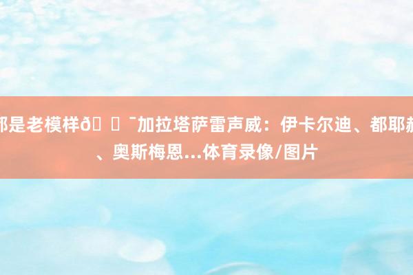 都是老模样😯加拉塔萨雷声威：伊卡尔迪、都耶赫、奥斯梅恩...体育录像/图片