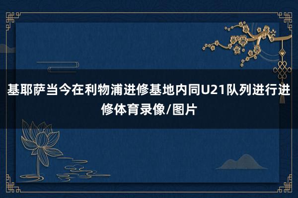 基耶萨当今在利物浦进修基地内同U21队列进行进修体育录像/图片