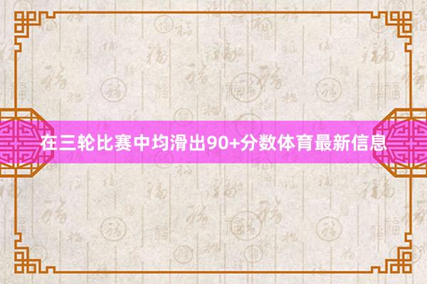 在三轮比赛中均滑出90+分数体育最新信息