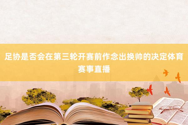 足协是否会在第三轮开赛前作念出换帅的决定体育赛事直播