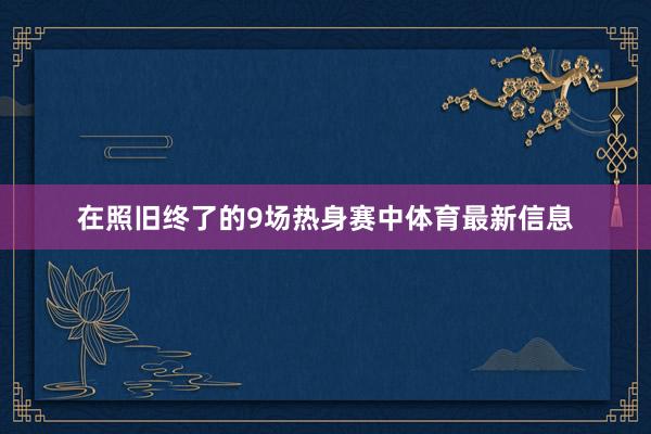 在照旧终了的9场热身赛中体育最新信息