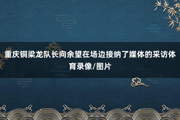 重庆铜梁龙队长向余望在场边接纳了媒体的采访体育录像/图片