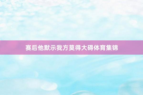 赛后他默示我方莫得大碍体育集锦