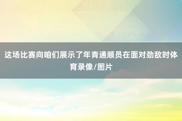 这场比赛向咱们展示了年青通顺员在面对劲敌时体育录像/图片