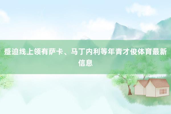 蹙迫线上领有萨卡、马丁内利等年青才俊体育最新信息