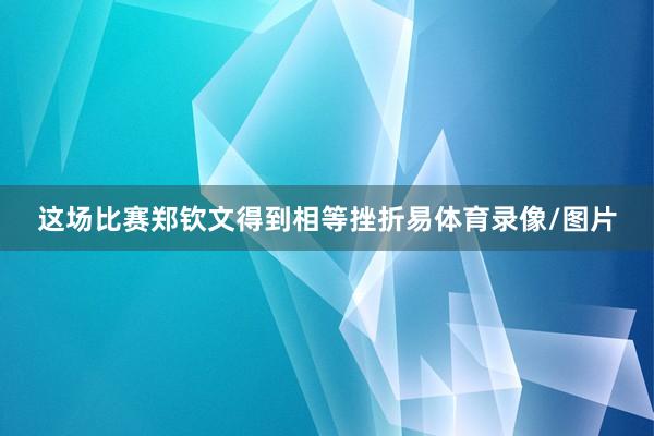 这场比赛郑钦文得到相等挫折易体育录像/图片