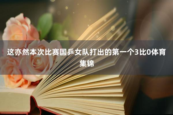 这亦然本次比赛国乒女队打出的第一个3比0体育集锦