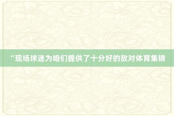 “现场球迷为咱们提供了十分好的敌对体育集锦