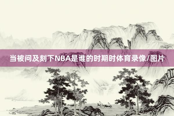 当被问及刻下NBA是谁的时期时体育录像/图片