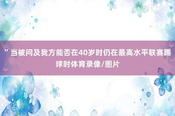 ”当被问及我方能否在40岁时仍在最高水平联赛踢球时体育录像/图片