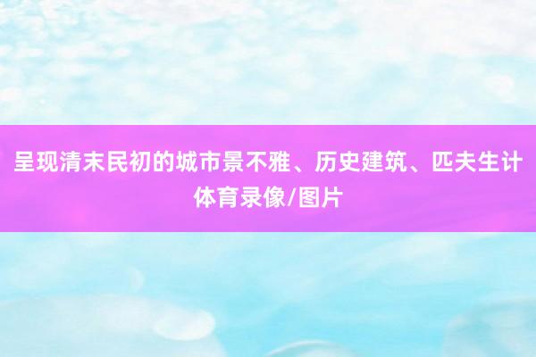 呈现清末民初的城市景不雅、历史建筑、匹夫生计体育录像/图片