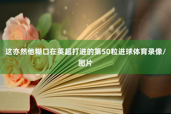 这亦然他糊口在英超打进的第50粒进球体育录像/图片